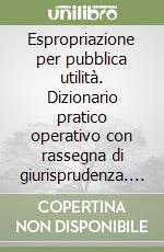 Espropriazione per pubblica utilità. Dizionario pratico operativo con rassegna di giurisprudenza. Schemi e legislazione