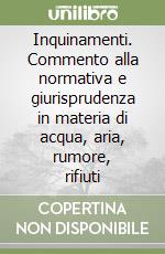 Inquinamenti. Commento alla normativa e giurisprudenza in materia di acqua, aria, rumore, rifiuti libro