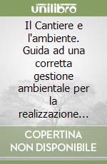 Il Cantiere e l'ambiente. Guida ad una corretta gestione ambientale per la realizzazione di «costruzioni sostenibili» libro