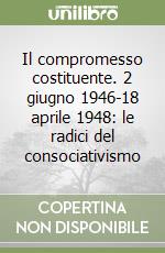 Il compromesso costituente. 2 giugno 1946-18 aprile 1948: le radici del consociativismo libro