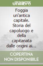 Foggia un'antica capitale. Storia del capoluogo e della capitanata dalle origini ai giorni nostri libro