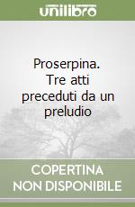 Proserpina. Tre atti preceduti da un preludio libro