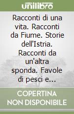 Racconti di una vita. Racconti da Fiume. Storie dell'Istria. Racconti da un'altra sponda. Favole di pesci e di mare libro