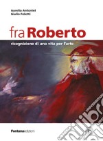 Fra Roberto. Ricognizione di una vita per l'arte libro