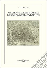 Margherita, Alberto e Isabella. Ingressi trionfali a Pavia nel 1599