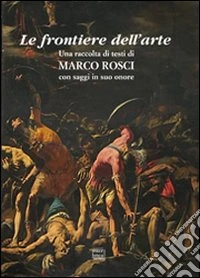 Le frontiere dell'arte. Una raccolta di testi di Marco Rosci con saggiin suo onore