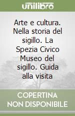 Arte e cultura. Nella storia del sigillo. La Spezia Civico Museo del sigillo. Guida alla visita libro