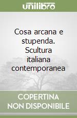 Cosa arcana e stupenda. Scultura italiana contemporanea libro