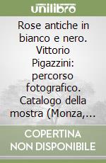 Rose antiche in bianco e nero. Vittorio Pigazzini: percorso fotografico. Catalogo della mostra (Monza, 25 maggio-13 luglio 2003)