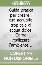 Guida pratica per creare il tuo acquario tropicale di acqua dolce. Come realizzare l'ambiente migliore per i tuoi pesci libro