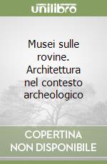 Musei sulle rovine. Architettura nel contesto archeologico libro