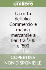 La rotta dell'olio. Commercio e marina mercantile a Bari tra '700 e '800 libro