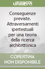 Conseguenze previste. Attraversamenti ipertestuali per una teoria della ricerca architettonica libro