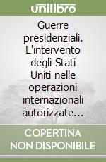 Guerre presidenziali. L'intervento degli Stati Uniti nelle operazioni internazionali autorizzate dall'ONU 1945-1991 libro