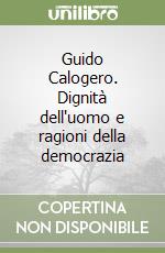 Guido Calogero. Dignità dell'uomo e ragioni della democrazia libro