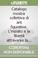 Catalogo mostra collettiva di arti figurative. L'iniziato e la libertà attraverso la ricerca delle verità libro