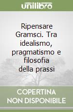 Ripensare Gramsci. Tra idealismo, pragmatismo e filosofia della prassi libro