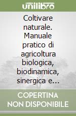 Coltivare naturale. Manuale pratico di agricoltura biologica, biodinamica, sinergica e permacultura libro