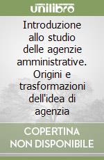 Introduzione allo studio delle agenzie amministrative. Origini e trasformazioni dell'idea di agenzia libro