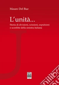 L'unità... Storia di divisioni, scissioni, espulsioni e sconfitte della sinistra italiana libro