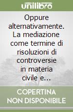 Oppure alternativamente. La mediazione come termine di risoluzioni di controversie in materia civile e commerciale libro