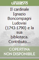 Il cardinale Ignazio Boncompagni Ludovisi (1743-1790) e la sua biblioteca. Contributo alla definizione di un profilo intellettuale, bibliografico e documentario libro