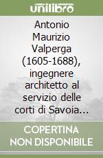 Antonio Maurizio Valperga (1605-1688), ingegnere architetto al servizio delle corti di Savoia e di Francia. Note inedite per un profilo biografico libro