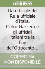 Da ufficiale del Re a ufficiale d'Italia. Pietro Gazzera e gli ufficiali italiani tra la fine dell'Ottocento e la Grande Guerra libro