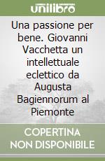 Una passione per bene. Giovanni Vacchetta un intellettuale eclettico da Augusta Bagiennorum al Piemonte libro
