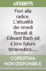 Fiori alla radice. L'attualità dei rimedi floreali di Edward Bach ed il loro futuro terapeutico. Una via di proposizione intuita nella dottrina classica...