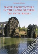 Water architecture in the lands of Syria: the water-wheels. Ediz. illustrata