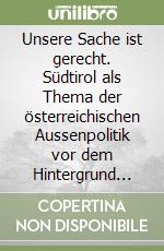 Unsere Sache ist gerecht. Südtirol als Thema der österreichischen Aussenpolitik vor dem Hintergrund der europäischen Einigung