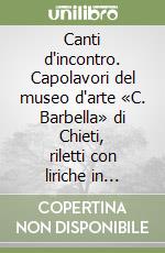 Canti d'incontro. Capolavori del museo d'arte «C. Barbella» di Chieti, riletti con liriche in dialetto abruzzese libro