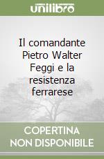 Il comandante Pietro Walter Feggi e la resistenza ferrarese