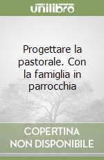 Progettare la pastorale. Con la famiglia in parrocchia libro