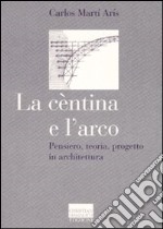 La cèntina e l'arco. Pensiero, teoria, progetto in architettura. Ediz. illustrata