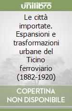 Le città importate. Espansioni e trasformazioni urbane del Ticino ferroviario (1882-1920) libro