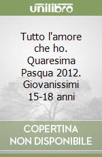 Tutto l'amore che ho. Quaresima Pasqua 2012. Giovanissimi 15-18 anni libro