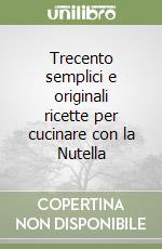 Trecento semplici e originali ricette per cucinare con la Nutella libro