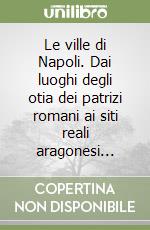 Le ville di Napoli. Dai luoghi degli otia dei patrizi romani ai siti reali aragonesi... libro