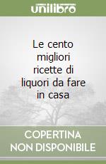 Le cento migliori ricette di liquori da fare in casa libro