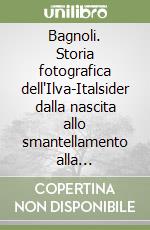 Bagnoli. Storia fotografica dell'Ilva-Italsider dalla nascita allo smantellamento alla Bagnolifutura. Ediz. illustrata