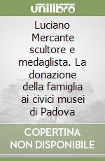 Luciano Mercante scultore e medaglista. La donazione della famiglia ai civici musei di Padova