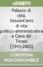 Palazzo di città. Sessant'anni di vita politico-amministrativa a Cava de' Tirreni (1943-2003) libro