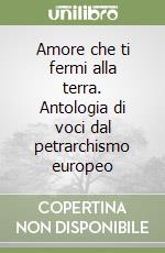 Amore che ti fermi alla terra. Antologia di voci dal petrarchismo europeo libro