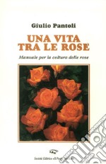 Una vita tra le rose. Manuale per la coltura delle rose libro