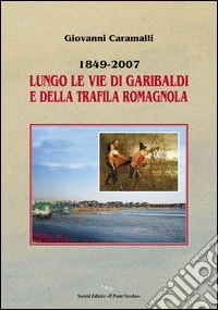 1849-2007. Lungo le vie di Garibaldi e della Trafila romagnola libro
