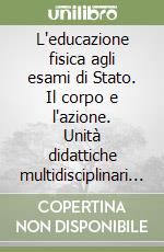 L'educazione fisica agli esami di Stato. Il corpo e l'azione. Unità didattiche multidisciplinari per gli studenti e gli insegnanti libro