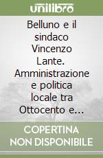 Belluno e il sindaco Vincenzo Lante. Amministrazione e politica locale tra Ottocento e Novecento libro