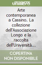 Arte contemporanea a Cassino. La collezione dell'Associazione Longo e la raccolta dell'Università degli studi di Cassino e del Lazio meridionale. Ediz. illustrata